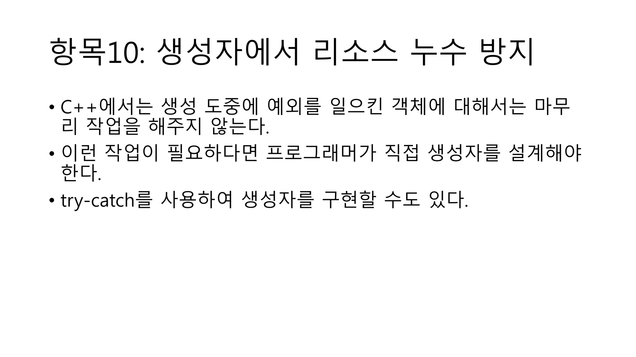 항목10: 생성자에서 리소스 누수 방지
• C++에서는 생성 도중에 예외를 일으킨 객체에 대해서는 마무
리 작업을 해주지 않는다.
• 이런 작업이 필요하다면 프로그래머가 직접 생성자를 설계해야
한다.
• try-catch를 사용하여 생성자를 구현할 수도 있다.
 