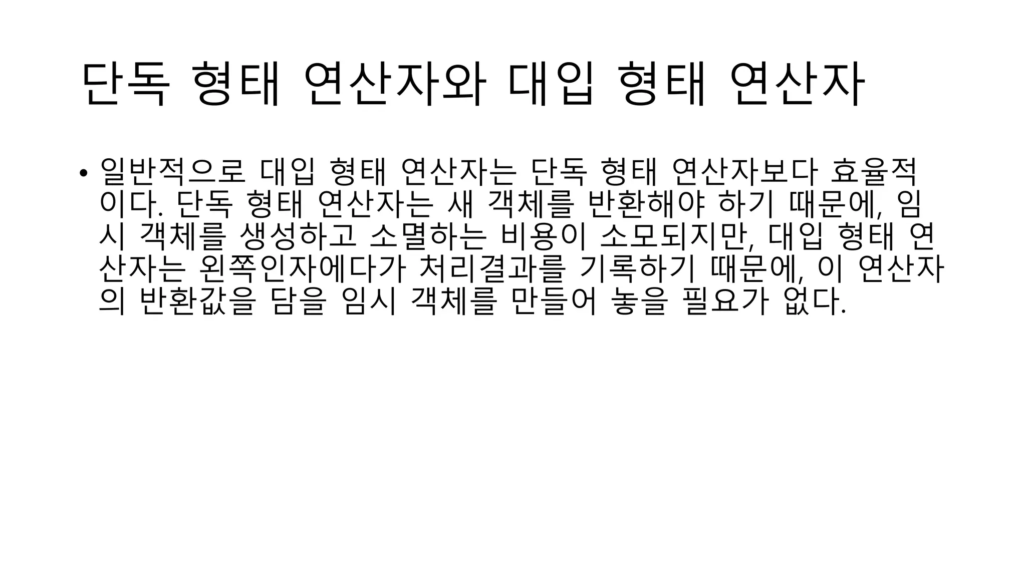 단독 형태 연산자와 대입 형태 연산자
• 일반적으로 대입 형태 연산자는 단독 형태 연산자보다 효율적
이다. 단독 형태 연산자는 새 객체를 반환해야 하기 때문에, 임
시 객체를 생성하고 소멸하는 비용이 소모되지만, 대입 형태 연
산자는 왼쪽인자에다가 처리결과를 기록하기 때문에, 이 연산자
의 반환값을 담을 임시 객체를 만들어 놓을 필요가 없다.
 