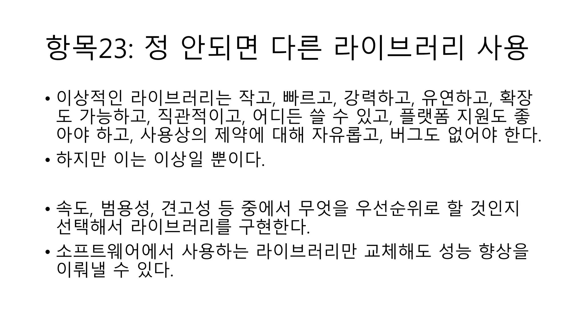 항목23: 정 안되면 다른 라이브러리 사용
• 이상적인 라이브러리는 작고, 빠르고, 강력하고, 유연하고, 확장
도 가능하고, 직관적이고, 어디든 쓸 수 있고, 플랫폼 지원도 좋
아야 하고, 사용상의 제약에 대해 자유롭고, 버그도 없어야 한다.
• 하지만 이는 이상일 뿐이다.
• 속도, 범용성, 견고성 등 중에서 무엇을 우선순위로 할 것인지
선택해서 라이브러리를 구현한다.
• 소프트웨어에서 사용하는 라이브러리만 교체해도 성능 향상을
이뤄낼 수 있다.
 