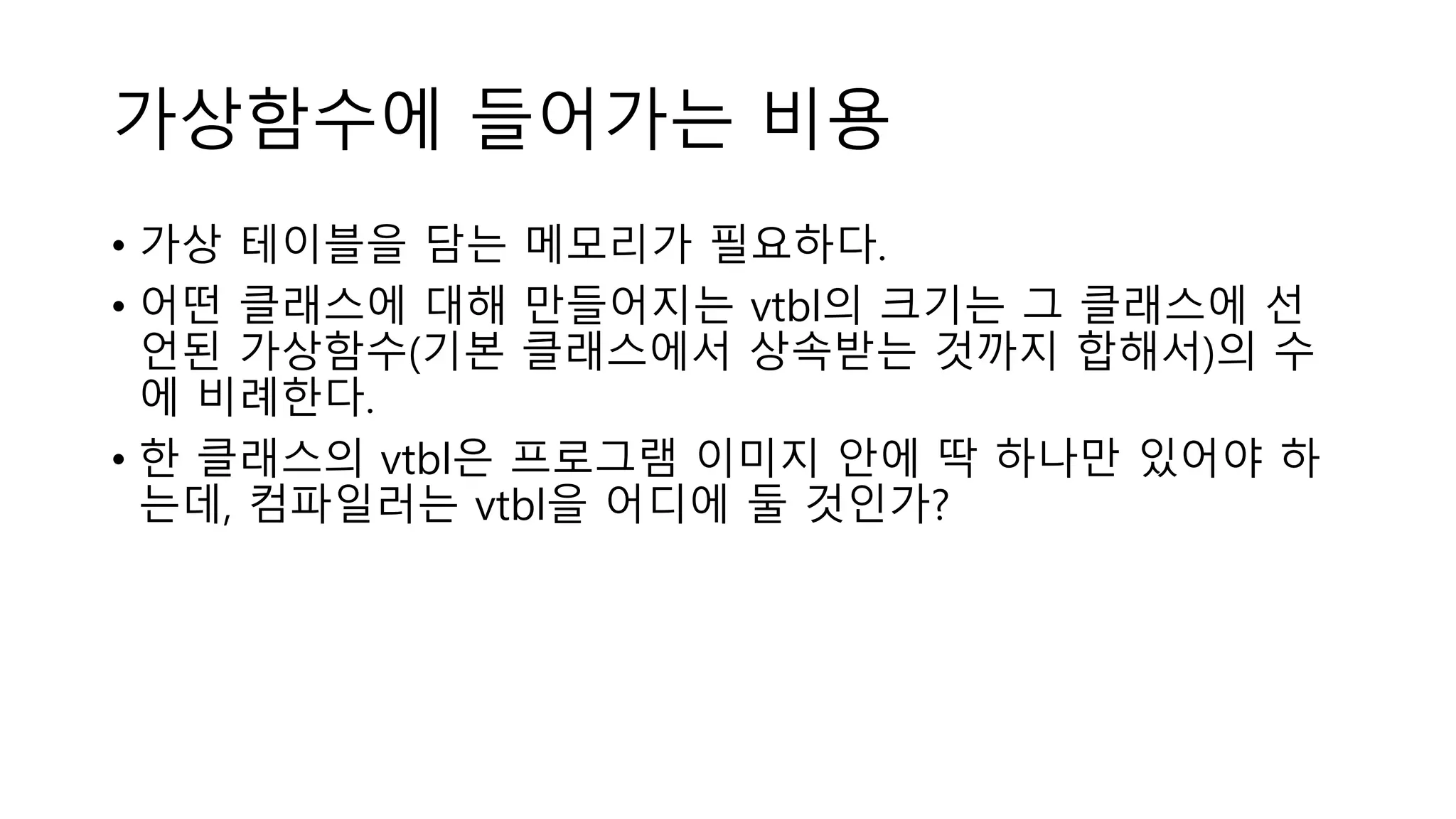 가상함수에 들어가는 비용
• 가상 테이블을 담는 메모리가 필요하다.
• 어떤 클래스에 대해 만들어지는 vtbl의 크기는 그 클래스에 선
언된 가상함수(기본 클래스에서 상속받는 것까지 합해서)의 수
에 비례한다.
• 한 클래스의 vtbl은 프로그램 이미지 안에 딱 하나만 있어야 하
는데, 컴파일러는 vtbl을 어디에 둘 것인가?
 