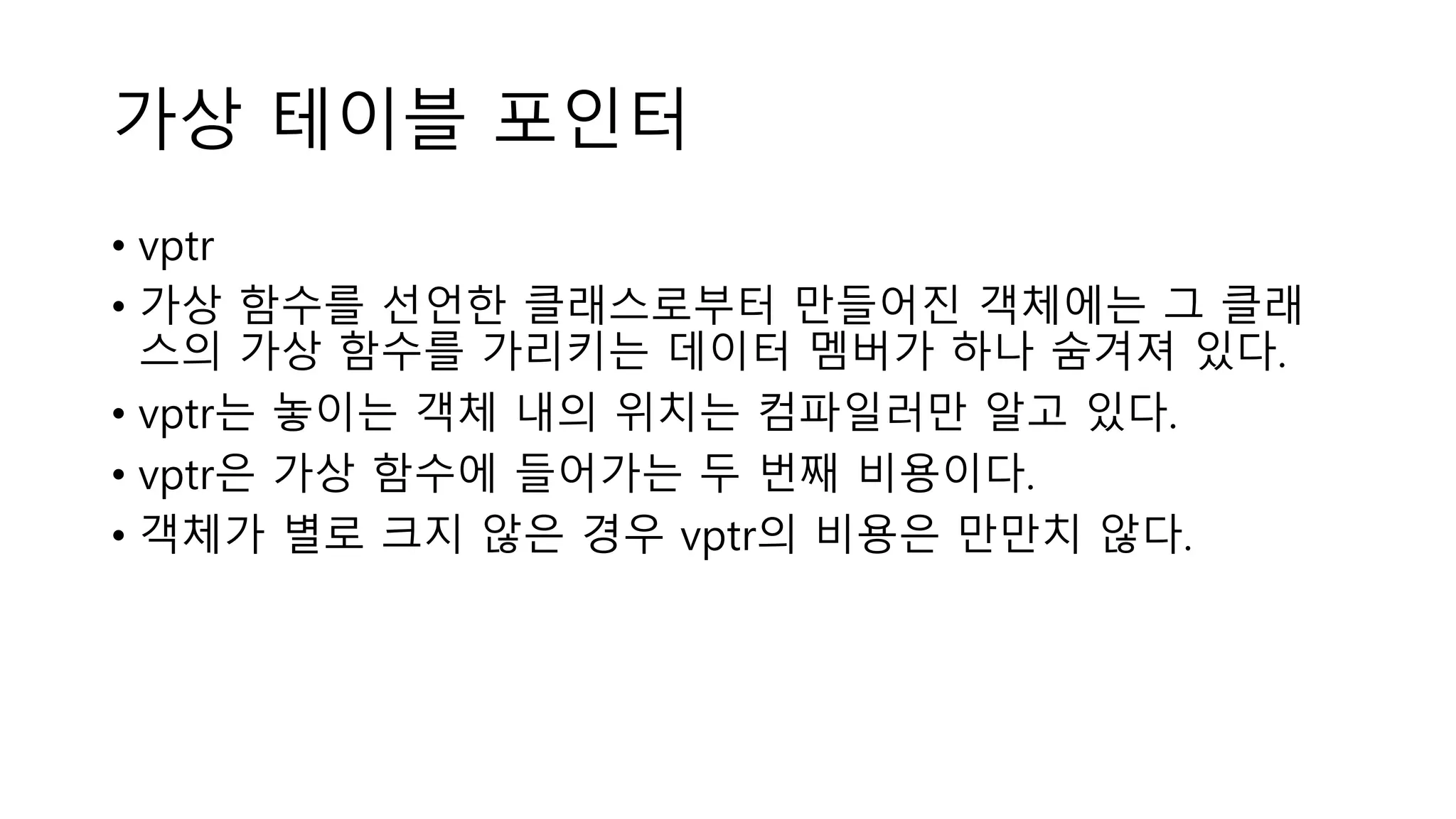가상 테이블 포인터
• vptr
• 가상 함수를 선언한 클래스로부터 만들어진 객체에는 그 클래
스의 가상 함수를 가리키는 데이터 멤버가 하나 숨겨져 있다.
• vptr는 놓이는 객체 내의 위치는 컴파일러만 알고 있다.
• vptr은 가상 함수에 들어가는 두 번째 비용이다.
• 객체가 별로 크지 않은 경우 vptr의 비용은 만만치 않다.
 