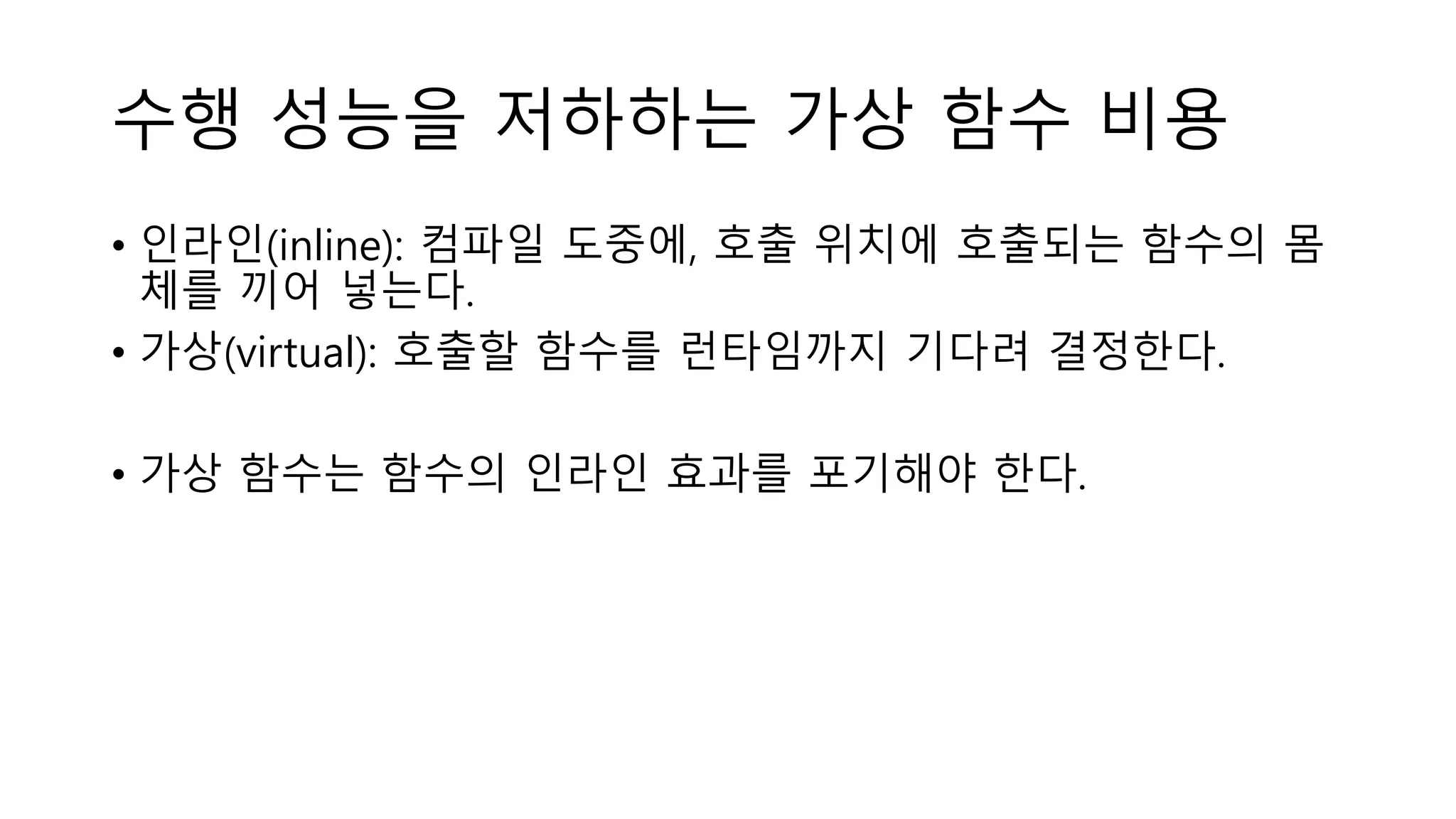 수행 성능을 저하하는 가상 함수 비용
• 인라인(inline): 컴파일 도중에, 호출 위치에 호출되는 함수의 몸
체를 끼어 넣는다.
• 가상(virtual): 호출할 함수를 런타임까지 기다려 결정한다.
• 가상 함수는 함수의 인라인 효과를 포기해야 한다.
 