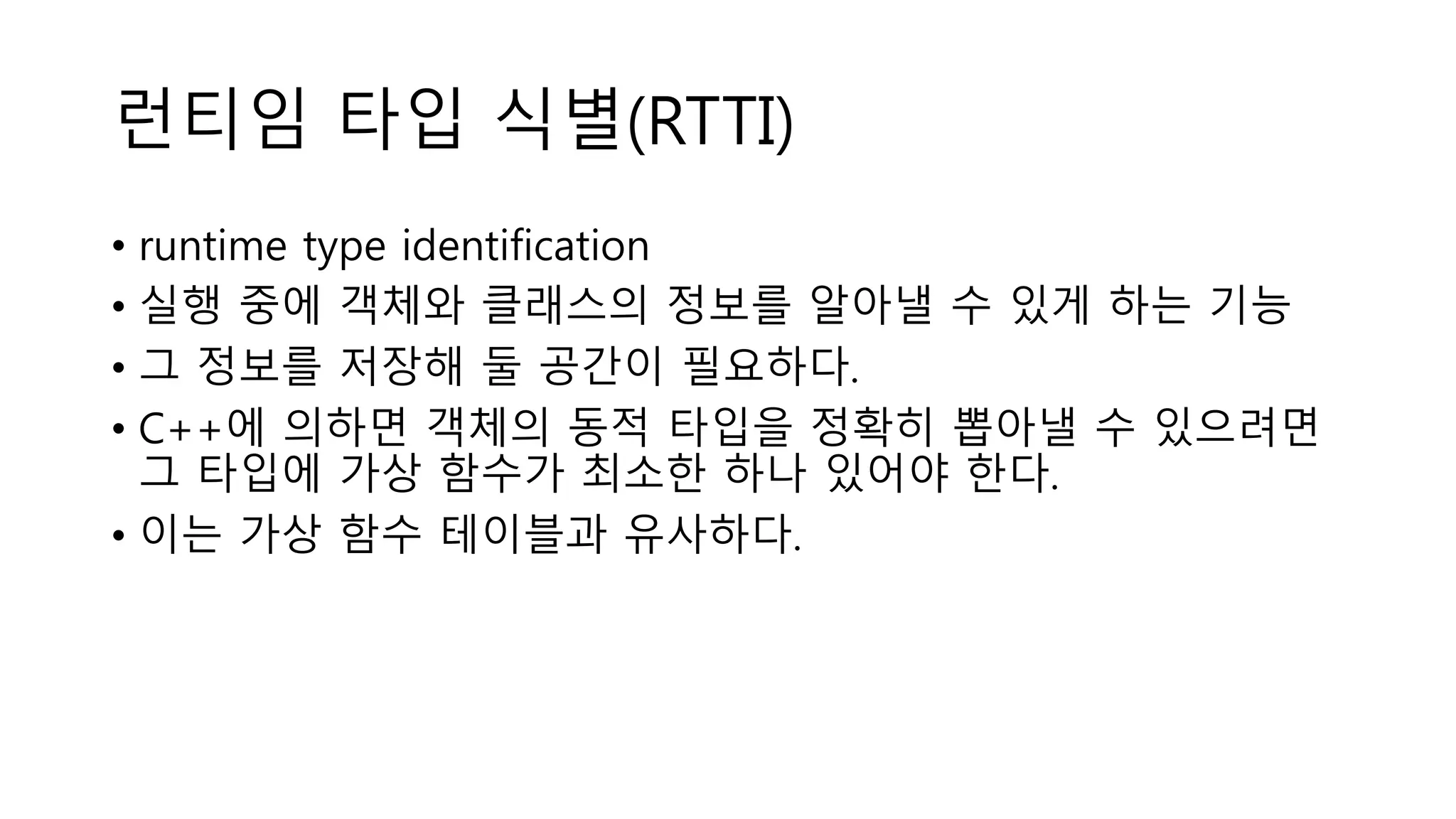 런티임 타입 식별(RTTI)
• runtime type identification
• 실행 중에 객체와 클래스의 정보를 알아낼 수 있게 하는 기능
• 그 정보를 저장해 둘 공간이 필요하다.
• C++에 의하면 객체의 동적 타입을 정확히 뽑아낼 수 있으려면
그 타입에 가상 함수가 최소한 하나 있어야 한다.
• 이는 가상 함수 테이블과 유사하다.
 