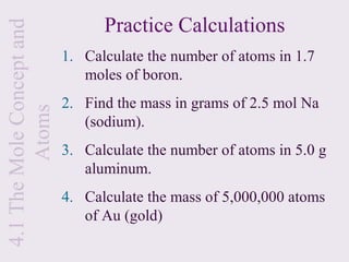 4.1 The Mole Concept and         Practice Calculations
                           1. Calculate the number of atoms in 1.7
                              moles of boron.
                           2. Find the mass in grams of 2.5 mol Na
         Atoms


                              (sodium).
                           3. Calculate the number of atoms in 5.0 g
                              aluminum.
                           4. Calculate the mass of 5,000,000 atoms
                              of Au (gold)
 