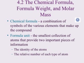 4.2 The Chemical Formula,
      Formula Weight, and Molar
                Mass
• Chemical formula - a combination of
  symbols of the various elements that make up
  the compound
• Formula unit - the smallest collection of
  atoms that provide two important pieces of
  information
  – The identity of the atoms
  – The relative number of each type of atom
 