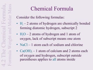 4.2 The Chemical Formula,
                            Formula Weight and Molar Mass            Chemical Formula
                                                            Consider the following formulas:
                                                            • H2 – 2 atoms of hydrogen are chemically bonded
                                                              forming diatomic hydrogen, subscript 2
                                                            • H2O – 2 atoms of hydrogen and 1 atom of
                                                              oxygen, lack of subscript means one atom
                                                            • NaCl – 1 atom each of sodium and chlorine
                                                            • Ca(OH)2 – 1 atom of calcium and 2 atoms each
                                                              of oxygen and hydrogen, subscript outside
                                                              parentheses applies to all atoms inside
 