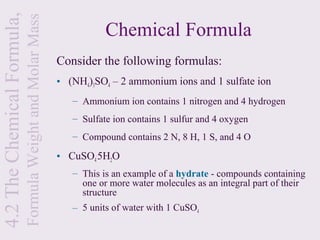 4.2 The Chemical Formula,
                            Formula Weight and Molar Mass              Chemical Formula
                                                            Consider the following formulas:
                                                            • (NH4)3SO4 – 2 ammonium ions and 1 sulfate ion
                                                               – Ammonium ion contains 1 nitrogen and 4 hydrogen
                                                               – Sulfate ion contains 1 sulfur and 4 oxygen
                                                               – Compound contains 2 N, 8 H, 1 S, and 4 O

                                                            • CuSO4.5H2O
                                                               – This is an example of a hydrate - compounds containing
                                                                 one or more water molecules as an integral part of their
                                                                 structure
                                                               – 5 units of water with 1 CuSO4
 