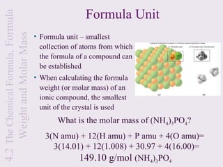 4.2 The Chemical Formula, Formula
                                                    Formula Unit
     Weight and Molar Mass
                                    • Formula unit – smallest
                                      collection of atoms from which
                                      the formula of a compound can
                                      be established
                                    • When calculating the formula
                                      weight (or molar mass) of an
                                      ionic compound, the smallest
                                      unit of the crystal is used
                                           What is the molar mass of (NH4)3PO4?
                                       3(N amu) + 12(H amu) + P amu + 4(O amu)=
                                         3(14.01) + 12(1.008) + 30.97 + 4(16.00)=
                                                149.10 g/mol (NH4)3PO4
 