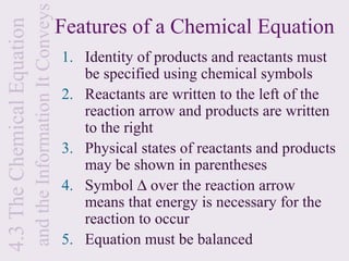 and the Information It Conveys
4.3 The Chemical Equation                                    Features of a Chemical Equation
                                                             1. Identity of products and reactants must
                                                                be specified using chemical symbols
                                                             2. Reactants are written to the left of the
                                                                reaction arrow and products are written
                                                                to the right
                                                             3. Physical states of reactants and products
                                                                may be shown in parentheses
                                                             4. Symbol ∆ over the reaction arrow
                                                                means that energy is necessary for the
                                                                reaction to occur
                                                             5. Equation must be balanced
 