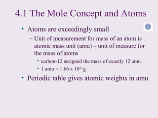 4.1 The Mole Concept and Atoms
 • Atoms are exceedingly small
   – Unit of measurement for mass of an atom is
     atomic mass unit (amu) – unit of measure for
     the mass of atoms
      • carbon-12 assigned the mass of exactly 12 amu
      • 1 amu = 1.66 x 10-24 g
 • Periodic table gives atomic weights in amu
 