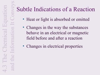 and the Information It Conveys
4.3 The Chemical Equation
                                                             Subtle Indications of a Reaction
                                                               • Heat or light is absorbed or emitted
                                                               • Changes in the way the substances
                                                                 behave in an electrical or magnetic
                                                                 field before and after a reaction
                                                               • Changes in electrical properties
 