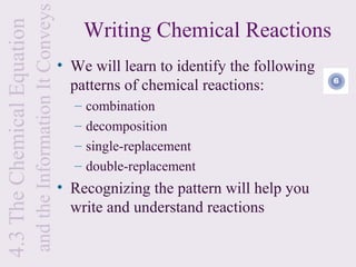 and the Information It Conveys
                                                                   Writing Chemical Reactions
4.3 The Chemical Equation

                                                             • We will learn to identify the following
                                                               patterns of chemical reactions:
                                                               –   combination
                                                               –   decomposition
                                                               –   single-replacement
                                                               –   double-replacement
                                                             • Recognizing the pattern will help you
                                                               write and understand reactions
 