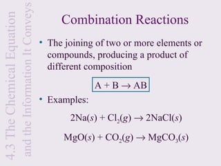 and the Information It Conveys
4.3 The Chemical Equation
                                                                  Combination Reactions
                                                             • The joining of two or more elements or
                                                               compounds, producing a product of
                                                               different composition
                                                                           A + B → AB
                                                             • Examples:
                                                                    2Na(s) + Cl2(g) → 2NaCl(s)
                                                                   MgO(s) + CO2(g) → MgCO3(s)
 
