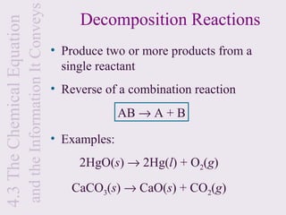 and the Information It Conveys
4.3 The Chemical Equation                                         Decomposition Reactions
                                                             • Produce two or more products from a
                                                               single reactant
                                                             • Reverse of a combination reaction
                                                                           AB → A + B

                                                             • Examples:
                                                                  2HgO(s) → 2Hg(l) + O2(g)
                                                                 CaCO3(s) → CaO(s) + CO2(g)
 