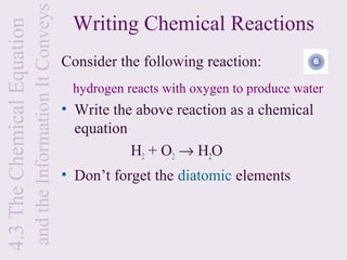 and the Information It Conveys
4.3 The Chemical Equation                                     Writing Chemical Reactions
                                                             Consider the following reaction:
                                                              hydrogen reacts with oxygen to produce water
                                                             • Write the above reaction as a chemical
                                                               equation
                                                                        H2 + O2 → H2O
                                                             • Don’t forget the diatomic elements
 