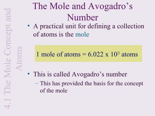 4.1 The Mole Concept and    The Mole and Avogadro’s
                                   Number
                           • A practical unit for defining a collection
                             of atoms is the mole
         Atoms


                              1 mole of atoms = 6.022 x 1023 atoms

                           • This is called Avogadro’s number
                             – This has provided the basis for the concept
                               of the mole
 