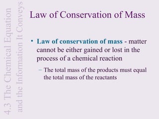 and the Information It Conveys
4.3 The Chemical Equation
                                                             Law of Conservation of Mass

                                                             • Law of conservation of mass - matter
                                                               cannot be either gained or lost in the
                                                               process of a chemical reaction
                                                               – The total mass of the products must equal
                                                                 the total mass of the reactants
 
