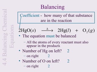 4.4 Balancing Chemical                  Balancing
                         Coefficient - how many of that substance
                                     are in the reaction
       Equations

                                          ∆
                         2HgO( s )      
                                        → 2Hg(l ) + O 2 ( g )
                         • The equation must be balanced
                           – All the atoms of every reactant must also
                             appear in the products
                         • Number of Hg on left?       2
                           – on right      2
                         • Number of O on left?        2
                           – on right      2
 