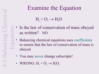 Examine the Equation
4.4 Balancing Chemical

                                     H 2 + O 2 → H 2O
                         • Is the law of conservation of mass obeyed
       Equations


                           as written? NO
                         • Balancing chemical equations uses coefficients
                           to ensure that the law of conservation of mass is
                           obeyed
                         • You may never change subscripts!
                         • WRONG: H2 + O2 → H2O2
 