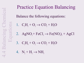 Practice Equation Balancing
4.4 Balancing Chemical

                         Balance the following equations:
       Equations

                         1. C2H2 + O2 → CO2 + H2O

                         2. AgNO3 + FeCl3 → Fe(NO3)3 + AgCl

                         3. C2H6 + O2 → CO2 + H2O

                         4. N2 + H2 → NH3
 
