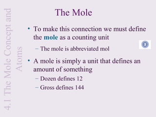 The Mole
4.1 The Mole Concept and

                           • To make this connection we must define
                             the mole as a counting unit
                             – The mole is abbreviated mol
         Atoms



                           • A mole is simply a unit that defines an
                             amount of something
                             – Dozen defines 12
                             – Gross defines 144
 