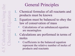 4.5 Calculations Using the          General Principles
                             1. Chemical formulas of all reactants and
    Chemical Equation
                                products must be known
                             2. Equation must be balanced to obey the
                                law of conservation of mass
                               •   Calculations of an unbalanced equation
                                   are meaningless
                             1. Calculations are performed in terms of
                                moles
                               •   Coefficients in the balanced equation
                                   represent the relative number of moles of
                                   products and reactants
 