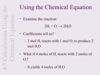 4.5 Calculations Using the   Using the Chemical Equation
    Chemical Equation
                             • Examine the reaction:
                                             2H2 + O2 → 2H2O
                             • Coefficients tell us?
                                – 2 mol H2 reacts with 1 mol O2 to produce 2
                                  mol H2O

                             • What if 4 moles of H2 reacts with 2 moles of
                               O2?

                                – It yields 4 moles of H2O
 