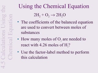Using the Chemical Equation
4.5 Calculations Using the
                                      2H2 + O2 → 2H2O
    Chemical Equation
                             • The coefficients of the balanced equation
                               are used to convert between moles of
                               substances
                             • How many moles of O2 are needed to
                               react with 4.26 moles of H2?
                             • Use the factor-label method to perform
                               this calculation
 