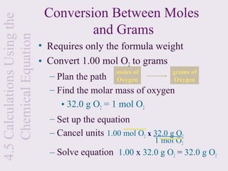 4.5 Calculations Using the    Conversion Between Moles
    Chemical Equation                 and Grams
                             • Requires only the formula weight
                             • Convert 1.00 mol O2 to grams
                                                 moles of        grams of
                               – Plan the path   Oxygen          Oxygen
                               – Find the molar mass of oxygen
                                  • 32.0 g O2 = 1 mol O2
                               – Set up the equation
                               – Cancel units 1.00 mol O2 x 32.0 g O2
                                                            1 mol O2
                               – Solve equation 1.00 x 32.0 g O2 = 32.0 g O2
 