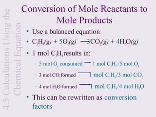 Conversion of Mole Reactants to
4.5 Calculations Using the
    Chemical Equation           Mole Products
                             • Use a balanced equation
                             • C3H8(g) + 5O2(g)  3CO2(g) + 4H2O(g)
                             • 1 mol C3H8 results in:
                               – 5 mol O2 consumed      1 mol C3H8 /5 mol O2
                               – 3 mol CO2 formed    1 mol C3H8 /3 mol CO2
                               – 4 mol H2O formed    1 mol C3H8 /4 mol H2O
                             • This can be rewritten as conversion
                               factors
 