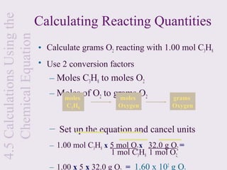 4.5 Calculations Using the
    Chemical Equation        Calculating Reacting Quantities
                             • Calculate grams O2 reacting with 1.00 mol C3H8
                             • Use 2 conversion factors
                                – Moles C3H8 to moles O2
                                – Moles of O2 to grams O2
                                   moles           moles            grams
                                     C3 H8          Oxygen          Oxygen


                                – Set up the equation and cancel units
                                – 1.00 mol C3H8 x 5 mol O2 x 32.0 g O2 =
                                                  1 mol C3H8 1 mol O2
                                – 1.00 x 5 x 32.0 g O = 1.60 x 102 g O
 