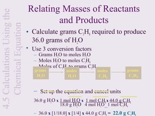 4.5 Calculations Using the   Relating Masses of Reactants
    Chemical Equation                and Products
                             • Calculate grams C3H8 required to produce
                               36.0 grams of H2O
                             • Use 3 conversion factors
                                – Grams H2O to moles H2O
                                – Moles H2O to moles C3H8
                                – Moles of C3H8 to grams C3H8
                                grams           moles           moles           grams
                                 H2 O            H2 O           C3 H8            C3 H8


                                – Set up the equation and cancel units
                                36.0 g H2O x 1 mol H2O x 1 mol C3H8 x 44.0 g C3H8
                                             18.0 g H2O 4 mol H2O 1 mol C3H8
                                – 36.0 x [1/18.0] x [1/4] x 44.0 g C3H8 = 22.0 g C3H8
 