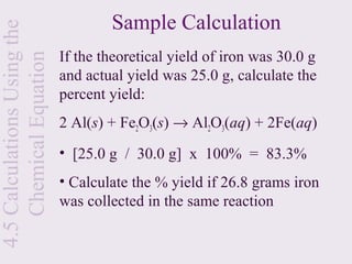 Sample Calculation
4.5 Calculations Using the

                             If the theoretical yield of iron was 30.0 g
    Chemical Equation
                             and actual yield was 25.0 g, calculate the
                             percent yield:
                             2 Al(s) + Fe2O3(s) → Al2O3(aq) + 2Fe(aq)
                             • [25.0 g / 30.0 g] x 100% = 83.3%
                             • Calculate the % yield if 26.8 grams iron
                             was collected in the same reaction
 