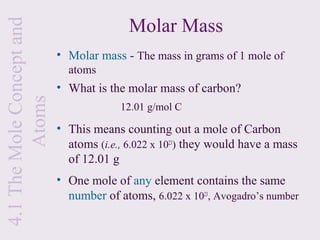 Molar Mass
4.1 The Mole Concept and
                           • Molar mass - The mass in grams of 1 mole of
                             atoms
                           • What is the molar mass of carbon?
         Atoms


                                        12.01 g/mol C

                           • This means counting out a mole of Carbon
                             atoms (i.e., 6.022 x 1023) they would have a mass
                             of 12.01 g
                           • One mole of any element contains the same
                             number of atoms, 6.022 x 1023, Avogadro’s number
 