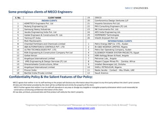 *Engineering Solution*Technology Development*Manpower on Permanent/ Contract Basis [India & Abroad]* Training
www.mecciengineer.com
MECCI ENGINEERS
Some prestigious clients of MECCI Engineers-
S. No. CLIENT NAME 19 ZEECO
INDIAN CLIENTS 20 Comfonomics Design Ventures LLP
1 ASMETECH Engineers Pvt. Ltd 21 Voyants Solutions Pvt Ltd.
2 Nuberg Engineering Ltd 22 PKV Consulting Engineers (P) Ltd.
3 Samsung Heavy Industries 23 NK Instruments Pvt. Ltd.
4 Jacobs Engineering India Pvt. Ltd 24 AES India Engineering Ltd.
5 Valdel Engineers & Constructors Pt. Ltd. 25 HOPENGRS Technologies
6 Technip KT India 26 Visisht Aryavart Pvt Ltd
7 Mott MacDonald's INTERNATIONAL CLIENTS
8 Chambal Fertilisers and Chemicals Limited 1 Petro Energy E&P Co. LTD., Sudan
9 I&B AUTOMATION & CONTROLS PVT. LTD 2 B+G&S NIGERIA LIMITED, Nigera
10 ULTRA TECHNOLOGIES PVT. LTD. 3 Petro Dar Operating Company, Sudan
11 RSN Engineering & Construction Company Pvt Ltd 4 ELSEWEDY POWER SYSTEM PROJECTS, Egypt
12 Golbal Aircon 5 KBR-Kellogg Brown & Root, Angola
13 Angelique International Limited 7 Petromar Lda., Angola
14 VMS Engineering & Design Services (P) Ltd 8 Mopani Copper Mines Plc - Zambia. Africa
15 Dharamsheela Constructions, Bihar 9 Intafact Beverages Ltd, Onitsha
16 Angelique International Limited 10 SHELL PETROLEUM, Nigeria
17 Procon India 11 Neste Jacobs - Contact - Abu Dhabi, UAE
18 Bechtel India Private Limited 12 Saudi Aramco
Confidentiality Policy & the Salient Features of Our Policy:
MECCI agrees that neither it nor its staff working on the project will disclose any information about the project to any third party without the client’s prior consent.
All data and information provided by the client will be confidential and strictly the property of the client.
MECCI further agrees that neither it nor its staff will reproduce in any way or divulge any tangible or intangible property whatsoever which could reasonably be
construed as constituting confidential information of the client.
All raw data, printouts, processed data and final product will solely be the client’s property.
 