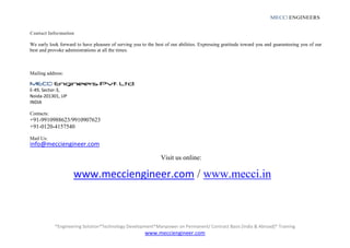 *Engineering Solution*Technology Development*Manpower on Permanent/ Contract Basis [India & Abroad]* Training
www.mecciengineer.com
MECCI ENGINEERS
Contact Information
We early look forward to have pleasure of serving you to the best of our abilities. Expressing gratitude toward you and guaranteeing you of our
best and provoke administrations at all the times.
Mailing address:
MECCI Engineers Pvt. Ltd.
E-49, Sector-3,
Noida-201301, UP
INDIA
Contacts:
+91-9910988623/9910907623
+91-0120-4157540
Mail Us:
info@mecciengineer.com
Visit us online:
www.mecciengineer.com / www.mecci.in
 