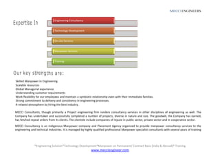 MECCI ENGINEERS
*Engineering Solution*Technology Development*Manpower on Permanent/ Contract Basis [India & Abroad]* Training
www.mecciengineer.com
Engineering Consultancy
Technology Development
On-site Services
Manpower Services
Training
Skilled Manpower in Engineering
Scalable resources
Global Managerial experience
Understanding customer requirements
Work flexibility for our employees and maintain a symbiotic relationship even with their immediate families.
Strong commitment to delivery and consistency in engineering processes.
A relaxed atmosphere by hiring the best industry.
MECCI Consultants, though primarily a Project engineering firm renders consultancy services in other disciplines of engineering as well. The
Company has undertaken and successfully completed a number of projects, diverse in nature and size. The goodwill, the Company has earned,
has fetched repeat orders from its clients. The clientele include companies of repute in public sector, private sector and in cooperative sector.
MECCI Consultancy is an indigenous Manpower company and Placement Agency organized to provide manpower consultancy services to the
engineering and technical Industries. It is managed by highly qualified professional Manpower specialist consultants with several years of training
 