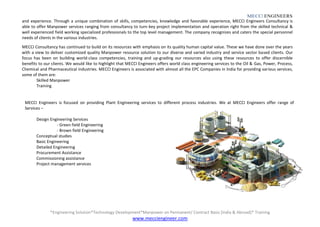 MECCI ENGINEERS
*Engineering Solution*Technology Development*Manpower on Permanent/ Contract Basis [India & Abroad]* Training
www.mecciengineer.com
and experience. Through a unique combination of skills, competencies, knowledge and favorable experience, MECCI Engineers Consultancy is
able to offer Manpower services ranging from consultancy to turn-key project implementation and operation right from the skilled technical &
well experienced field working specialized professionals to the top level management. The company recognizes and caters the special personnel
needs of clients in the various industries.
MECCI Consultancy has continued to build on its resources with emphasis on its quality human capital value. These we have done over the years
with a view to deliver customized quality Manpower resource solution to our diverse and varied industry and service sector based clients. Our
focus has been on building world-class competencies, training and up-grading our resources also using these resources to offer discernible
benefits to our clients. We would like to highlight that MECCI Engineers offers world class engineering services to the Oil & Gas, Power, Process,
Chemical and Pharmaceutical industries. MECCI Engineers is associated with almost all the EPC Companies in India for providing various services,
some of them are:
Skilled Manpower
Training
MECCI Engineers is focused on providing Plant Engineering services to different process industries. We at MECCI Engineers offer range of
Services –
Design Engineering Services
- Green field Engineering
- Brown field Engineering
Conceptual studies
Basic Engineering
Detailed Engineering
Procurement Assistance
Commissioning assistance
Project management services
 