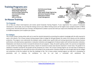*Engineering Solution*Technology Development*Manpower on Permanent/ Contract Basis [India & Abroad]* Training
www.mecciengineer.com
MECCI ENGINEERS
 Process Design Engineering Civil & Structural Design
 Piping Design Engineering Engineering
 Electrical Design Engineering HVAC System Design Engineering
 Instrumentation Design Mechanical Equipment Design
Engineering Piping Stress Analysis
 HSE for Oil & Gas Project Management
Training Programs are:
In-House Training
For Corporate:
Let us help you reduce travel expenses and receive special Corporate Training Programs. If your organization has a group of employees
interested in a course topic, we can bring the training course to you. MECCI training courses can be taught at your company location or MECCI
training centre. We will work with your training or HR department to deliver courses that meet your topical and scheduling needs. Send an email
to info@mecciengineers.com to explore your options.
For Colleges:
The In house campus training refines skills set to meet the industrial demands by connecting the academic knowledge with the skills required to
work in the industry. The In house campus training program helps to bridge the skill gap between the needs of the industry and the academia
production. The program must understands the employer needs, variable sector specific skills and training requirements that improve business
performance, articulate business expectations in education institutions and engagement of industry leaders with technical education institutions.
Globalization and industry has further increased the demand of such programs. Today, the world is getting smaller; the countries are dependent
on one another for exchange of goods and services. Imports of commercial services have become important in recent times. The growth of an
individual is therefore essential for the growth and the prosperity of a nation. The in house training program can not only help an individual to
bend easily to the people at his work place but also to the people of the outside world. A positive change has to be brought about by the colleges
and universities so that the students can face the challenges of life. The in house campus training program can help him in developing his
personality and in boosting his confidence so that he can lead a contended and satisfactory life.
 