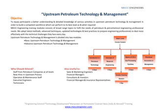 *Engineering Solution*Technology Development*Manpower on Permanent/ Contract Basis [India & Abroad]* Training
www.mecciengineer.com
MECCI ENGINEERS
Objective:
“Upstream Petroleum Technology & Management”
To equip participants a better understanding & detailed knowledge of various activities in upstream petroleum technology & management in
order to build a competent workforce which can perform to its best level as & when required.
MECCI Engineering training modules consists of broad range topics to fulfil the needs of petroleum & petrochemical engineering professional
needs. We adopt latest methods, advanced techniques, updated technologies & best practices to prepare engineering professionals to deal more
effectively with the technical challenges they face every day.
Upstream Petroleum Technology & Management is divided into two modules
•Basic Upstream Petroleum Technology & Management
•Advance Upstream Petroleum Technology & Management
Who Should Attend?
Staff from Petroleum Companies at all levels
New Hires in Upstream Process
Operation & Maintenance Staff
Executive Engineers
Technicians
Also Useful to:
Sales & Marketing Engineers
Financial Managers
Consultants & Investors
Financial Managers& Insurance Representatives
 