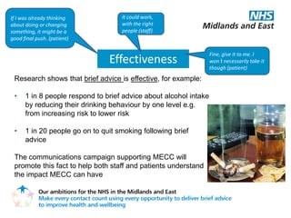 If I was already thinking           It could work,
about doing or changing             with the right
something, it might be a            people (staff)
good final push. (patient)

                                                                   Fine, give it to me. I
                                Effectiveness                      won’t necessarily take it
                                                                   though (patient)
 Research shows that brief advice is effective, for example:

 •    1 in 8 people respond to brief advice about alcohol intake
      by reducing their drinking behaviour by one level e.g.
      from increasing risk to lower risk

 •    1 in 20 people go on to quit smoking following brief
      advice

 The communications campaign supporting MECC will
 promote this fact to help both staff and patients understand
 the impact MECC can have
 