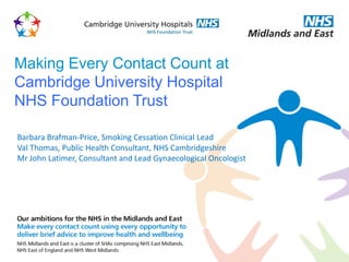 Making Every Contact Count at
Cambridge University Hospital
NHS Foundation Trust

Barbara Brafman-Price, Smoking Cessation Clinical Lead
Val Thomas, Public Health Consultant, NHS Cambridgeshire
Mr John Latimer, Consultant and Lead Gynaecological Oncologist
 