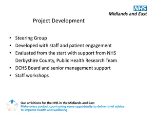 Project Development

• Steering Group
• Developed with staff and patient engagement
• Evaluated from the start with support from NHS
  Derbyshire County, Public Health Research Team
• DCHS Board and senior management support
• Staff workshops
 