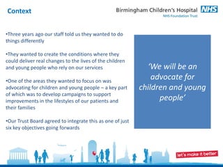 Context


•Three years ago our staff told us they wanted to do
things differently

•They wanted to create the conditions where they
could deliver real changes to the lives of the children
and young people who rely on our services                    ‘We will be an
•One of the areas they wanted to focus on was
                                                               advocate for
advocating for children and young people – a key part      children and young
of which was to develop campaigns to support
improvements in the lifestyles of our patients and               people’
their families

•Our Trust Board agreed to integrate this as one of just
six key objectives going forwards
 
