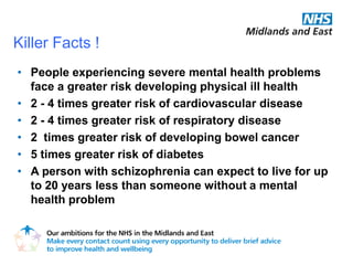 Killer Facts !
• People experiencing severe mental health problems
  face a greater risk developing physical ill health
• 2 - 4 times greater risk of cardiovascular disease
• 2 - 4 times greater risk of respiratory disease
• 2 times greater risk of developing bowel cancer
• 5 times greater risk of diabetes
• A person with schizophrenia can expect to live for up
  to 20 years less than someone without a mental
  health problem
 