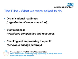 The Pilot - What we were asked to do

• Organisational readiness
  (organisational assessment tool)

• Staff readiness
  (workforce competence and resources)

• Enabling and empowering the public
  (behaviour change pathway)
 