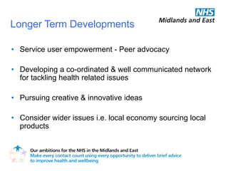 Longer Term Developments

• Service user empowerment - Peer advocacy

• Developing a co-ordinated & well communicated network
  for tackling health related issues

• Pursuing creative & innovative ideas

• Consider wider issues i.e. local economy sourcing local
  products
 