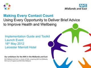 Making Every Contact Count
Using Every Opportunity to Deliver Brief Advice
to Improve Health and Wellbeing


Implementation Guide and Toolkit
Launch Event
18th May 2012
Leicester Marriott Hotel
 