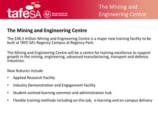 The Mining and
                                                      Engineering Centre

The Mining and Engineering Centre
The $38.3 million Mining and Engineering Centre is a major new training facility to be
built at TAFE SA’s Regency Campus at Regency Park.

The Mining and Engineering Centre will be a centre for training excellence to support
growth in the mining, engineering, advanced manufacturing, transport and defence
industries.

New features include
•   Applied Research Facility
•   Industry Demonstration and Engagement Facility
•   Student centred learning common and administration hub
•   Flexible training methods including on-the-job, e-learning and on campus delivery
 