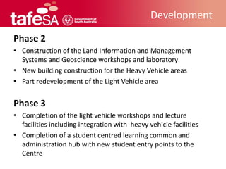 Development

Phase 2
• Construction of the Land Information and Management
  Systems and Geoscience workshops and laboratory
• New building construction for the Heavy Vehicle areas
• Part redevelopment of the Light Vehicle area


Phase 3
• Completion of the light vehicle workshops and lecture
  facilities including integration with heavy vehicle facilities
• Completion of a student centred learning common and
  administration hub with new student entry points to the
  Centre
 